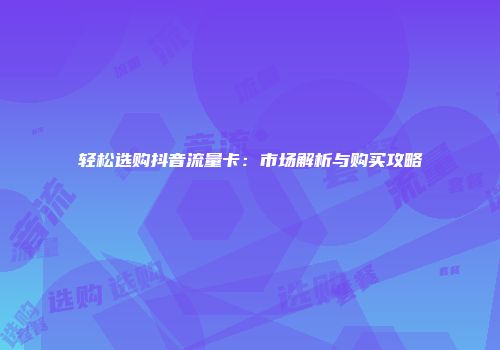 轻松选购抖音流量卡：市场解析与购买攻略
