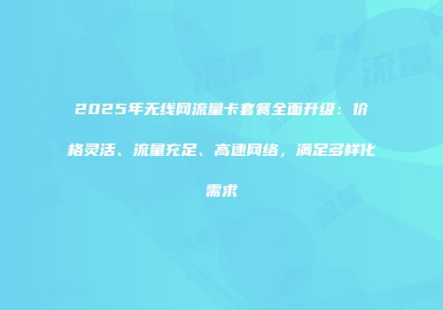 2025年无线网流量卡套餐全面升级：价格灵活、流量充足、高速网络，满足多样化需求