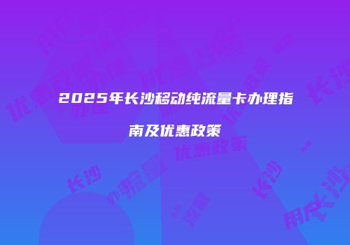 2025年长沙移动纯流量卡办理指南及优惠政策