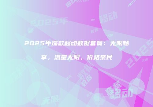 2025年爆款移动数据套餐:无限畅享,流量无限,价格亲民