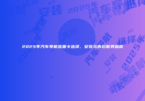 2025年汽车导航流量卡选择、安装与售后服务指南