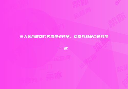 三大运营商热门纯流量卡评测:帮你找到最合适的那一款