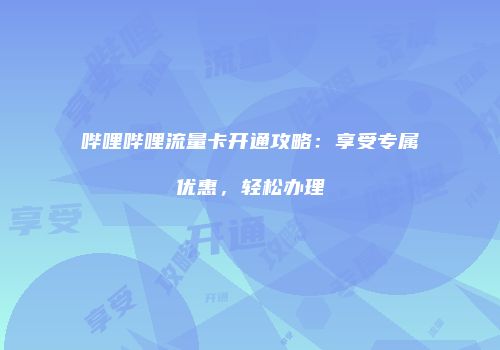 哔哩哔哩流量卡开通攻略：享受专属优惠，轻松办理