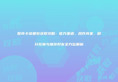 常商卡流量包获取攻略：官方渠道、合作商家、积分兑换与推荐好友全方位解析