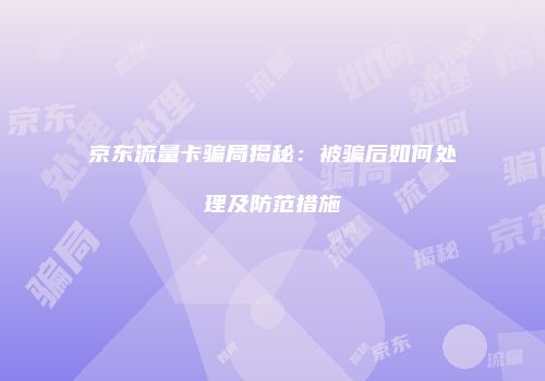 京东流量卡骗局揭秘:被骗后如何处理及防范措施