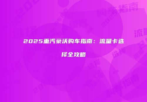 2025重汽豪沃购车指南：流量卡选择全攻略