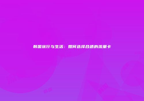 韩国旅行与生活:如何选择合适的流量卡