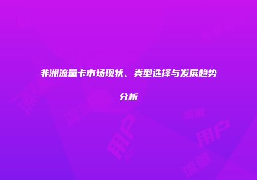 非洲流量卡市场现状、类型选择与发展趋势分析