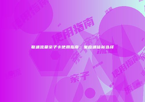 联通流量亲子卡使用指南:家庭通信新选择