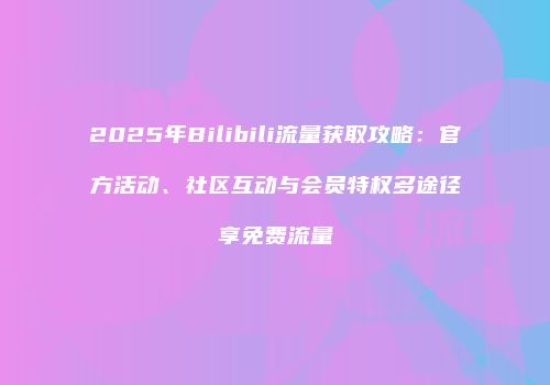 2025年Bilibili流量获取攻略:官方活动、社区互动与会员特权多途径享免费流量