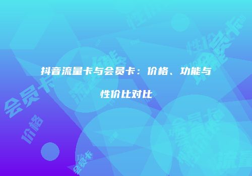 抖音流量卡与会员卡:价格、功能与性价比对比