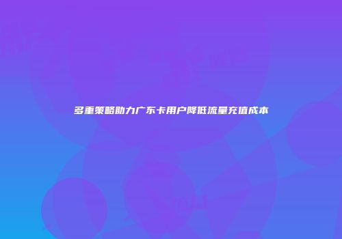 多重策略助力广东卡用户降低流量充值成本