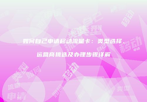 如何自己申请移动流量卡:类型选择、运营商挑选及办理步骤详解