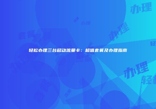 轻松办理三台移动流量卡:超值套餐及办理指南