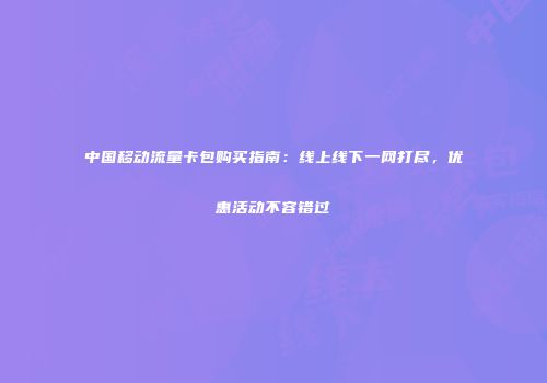 中国移动流量卡包购买指南:线上线下一网打尽,优惠活动不容错过