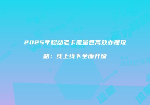 2025年移动老卡流量包高效办理攻略:线上线下全面升级