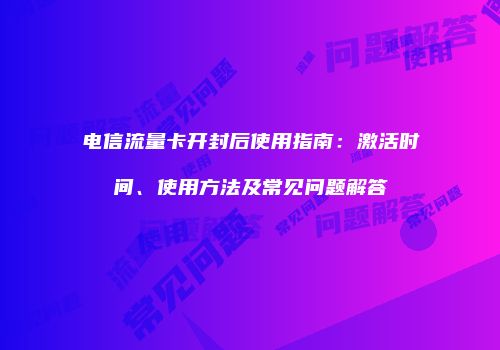 电信流量卡开封后使用指南:激活时间、使用方法及常见问题解答