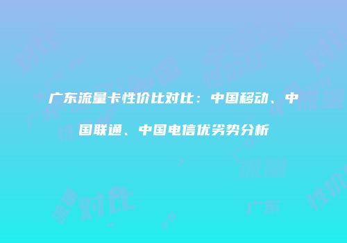 广东流量卡性价比对比:中国移动、中国联通、中国电信优劣势分析