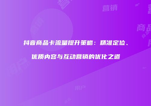 抖音商品卡流量提升策略:精准定位、优质内容与互动营销的优化之道