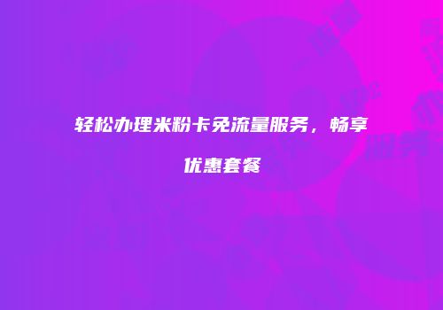轻松办理米粉卡免流量服务，畅享优惠套餐