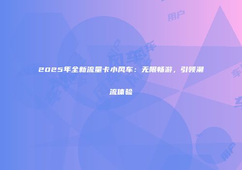 2025年全新流量卡小风车:无限畅游,引领潮流体验
