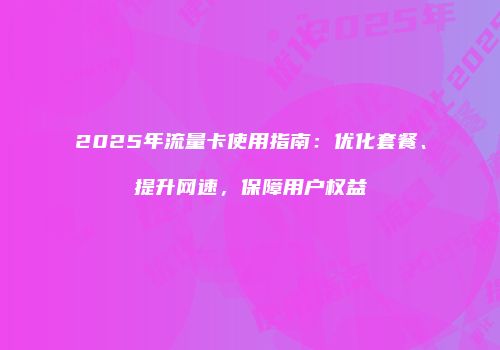 2025年流量卡使用指南:优化套餐、提升网速,保障用户权益