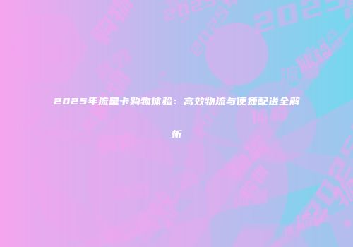 2025年流量卡购物体验：高效物流与便捷配送全解析
