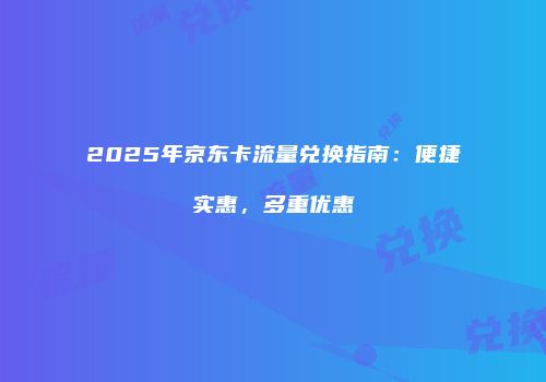 2025年京东卡流量兑换指南：便捷实惠，多重优惠