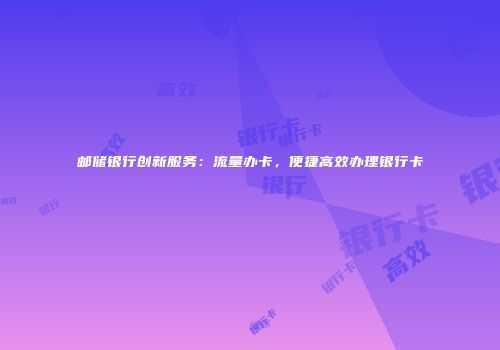 邮储银行创新服务:流量办卡,便捷高效办理银行卡