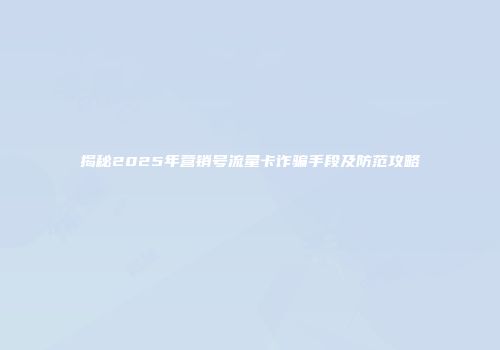 揭秘2025年营销号流量卡诈骗手段及防范攻略