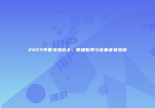 2025年香港漫游卡：便捷服务与优惠套餐指南