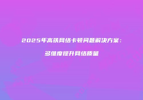 2025年高铁网络卡顿问题解决方案:多维度提升网络质量