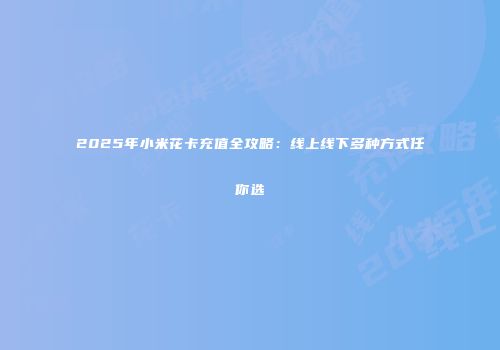 2025年小米花卡充值全攻略：线上线下多种方式任你选