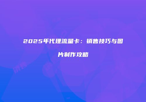 2025年代理流量卡:销售技巧与图片制作攻略