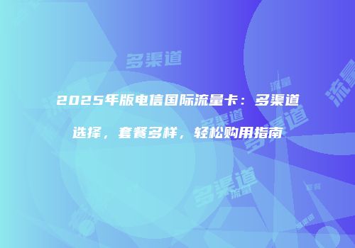 2025年版电信国际流量卡：多渠道选择，套餐多样，轻松购用指南