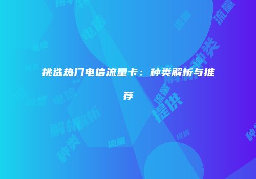 挑选热门电信流量卡:种类解析与推荐