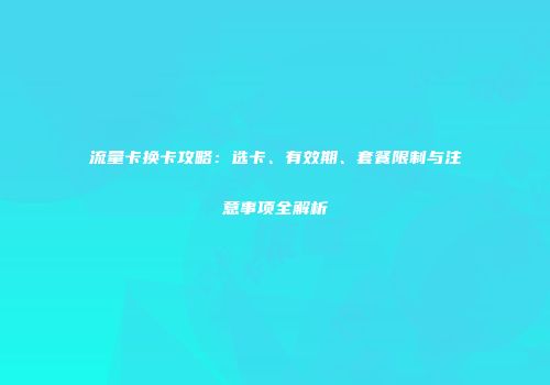 流量卡换卡攻略：选卡、有效期、套餐限制与注意事项全解析