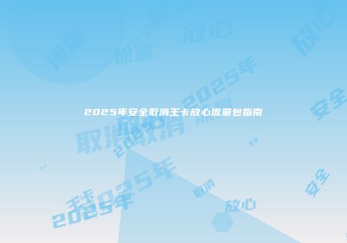 2025年安全取消王卡放心流量包指南