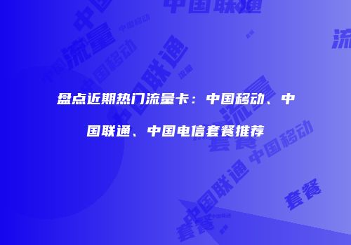 盘点近期热门流量卡:中国移动、中国联通、中国电信套餐推荐
