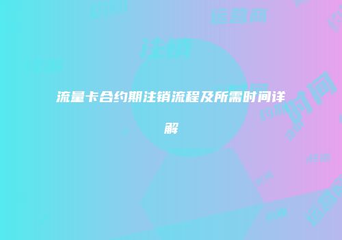 流量卡合约期注销流程及所需时间详解