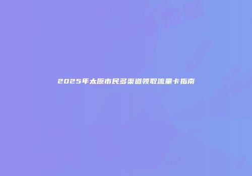 2025年太原市民多渠道领取流量卡指南