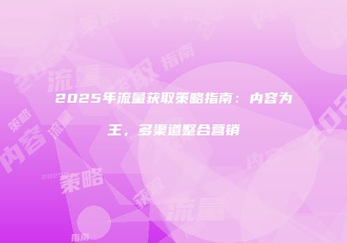 2025年流量获取策略指南:内容为王,多渠道整合营销