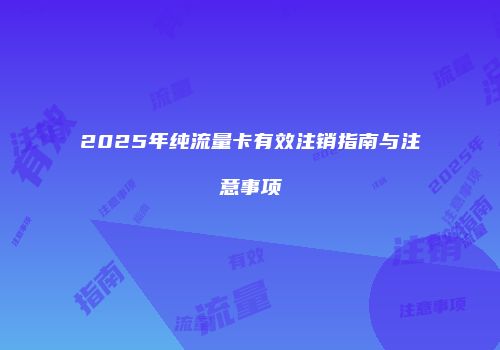 2025年纯流量卡有效注销指南与注意事项