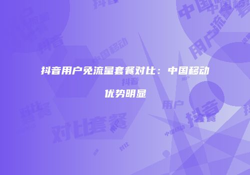抖音用户免流量套餐对比：中国移动优势明显
