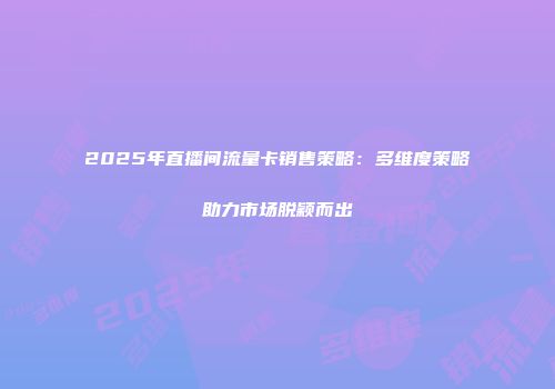 2025年直播间流量卡销售策略:多维度策略助力市场脱颖而出