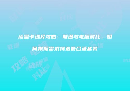 流量卡选择攻略：联通与电信对比，如何根据需求挑选最合适套餐