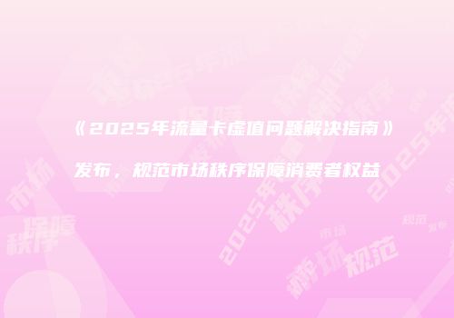 《2025年流量卡虚值问题解决指南》发布,规范市场秩序保障消费者权益