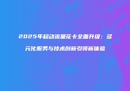 2025年移动流量花卡全面升级:多元化服务与技术创新引领新体验