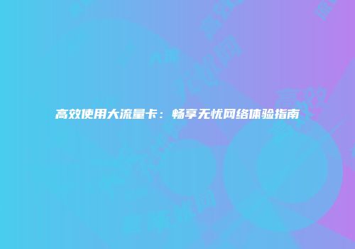 高效使用大流量卡：畅享无忧网络体验指南