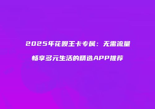 2025年花呗王卡专属:无需流量畅享多元生活的精选APP推荐